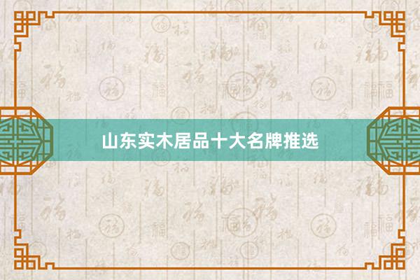 山东实木居品十大名牌推选